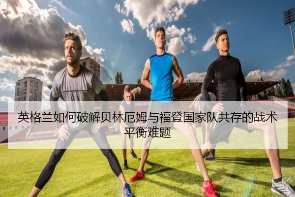 英格兰如何破解贝林厄姆与福登国家队共存的战术平衡难题