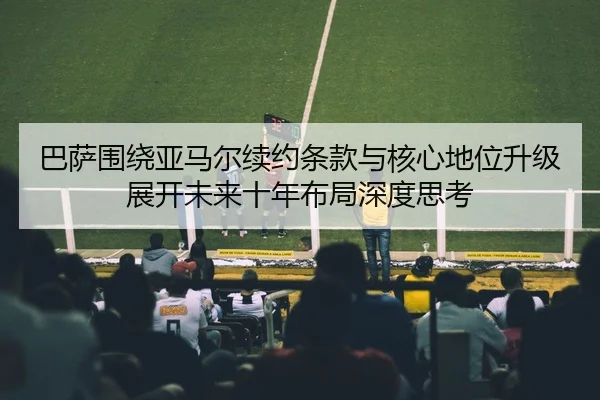 巴萨围绕亚马尔续约条款与核心地位升级展开未来十年布局深度思考