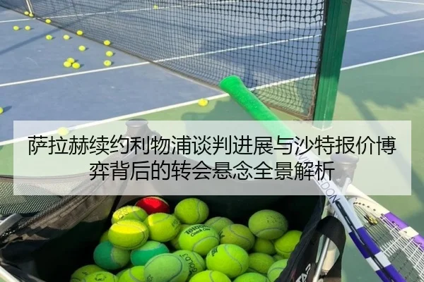萨拉赫续约利物浦谈判进展与沙特报价博弈背后的转会悬念全景解析