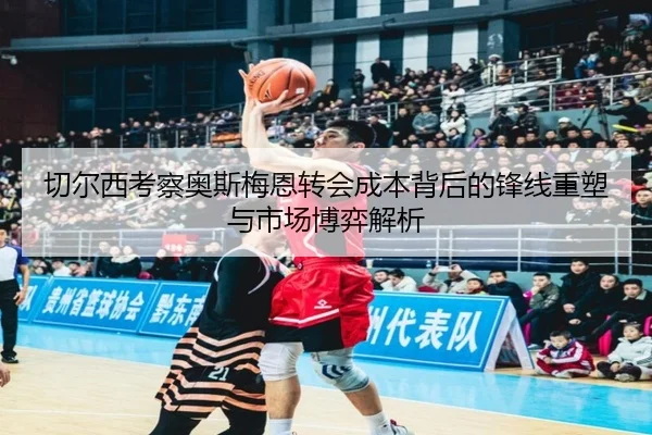 切尔西考察奥斯梅恩转会成本背后的锋线重塑与市场博弈解析