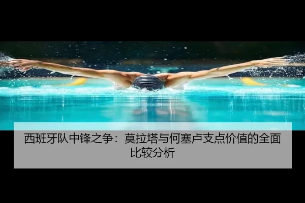 西班牙队中锋之争：莫拉塔与何塞卢支点价值的全面比较分析