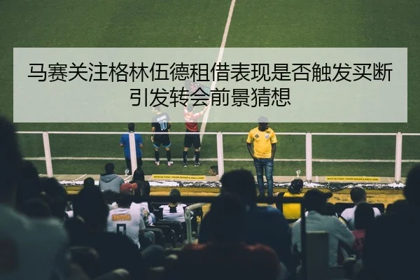 马赛关注格林伍德租借表现是否触发买断引发转会前景猜想